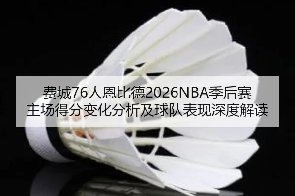 费城76人恩比德2026NBA季后赛主场得分变化分析及球队表现深度解读